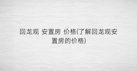 “回龙观 安置房 价格(了解回龙观安置房的价格)